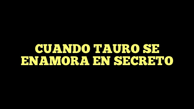 ¿Cómo es Tauro cuando se enamora en secreto?